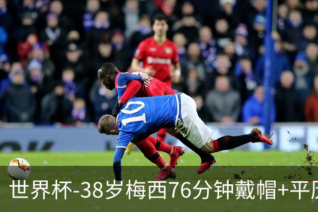 世界杯-38岁梅西76分钟戴帽+平历史纪录 阿根廷3-0阿尔及利亚