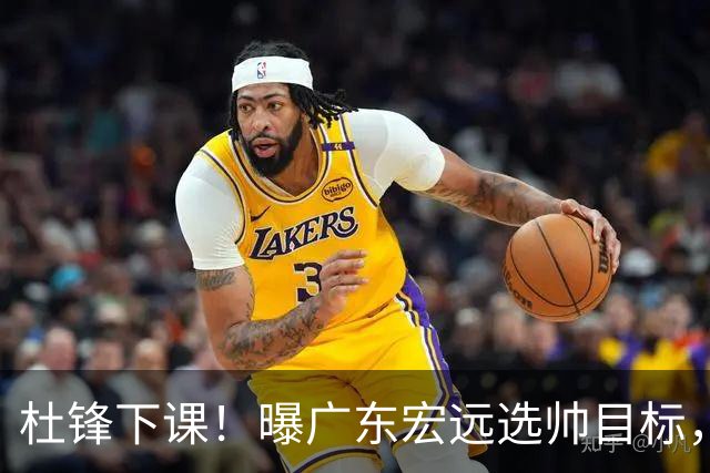杜锋下课！曝广东宏远选帅目标，大概率外教，招募广州龙狮主帅！