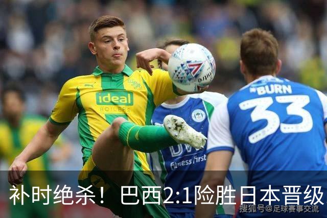 补时绝杀！巴西2:1险胜日本晋级16强 日本男足虽败犹荣